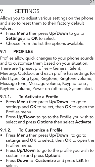 219  SETTINGSAllows you to adjust various settings on the phone and also to reset them to their factory default values.•   Press Menu then press Up/Down to go to Settings and OK to select.•   Choose from the list the options available.9.1  PROFILESProles allow quick changes to your phone sounds and to customize them based on your situation.There are 4 preset proles – General, Silent, Meeting, Outdoor, and each prole has settings for Alert type, Ring type, Ringtone, Ringtone volume, Message tone, Message volume, Keypad tone , Keytone volume, Power on /off tone, System alert.9.1.1.  To Activate a Proﬁle•  Press Menu then press Up/Down   to go to settings and OK to select, then OK to open the Proles menu.•   Press Up/Down to go to the Prole you wish to select and press Options then select Activate .9.1.2.  To Customize a Proﬁle•    Press Menu then press Up/Down   to go to settings and OK to select, then OK to open the Proles menu.•   Press Up/Down to go to the prole you wish to customize and press Options.•  Press Down to  Customize and press LSK to select.