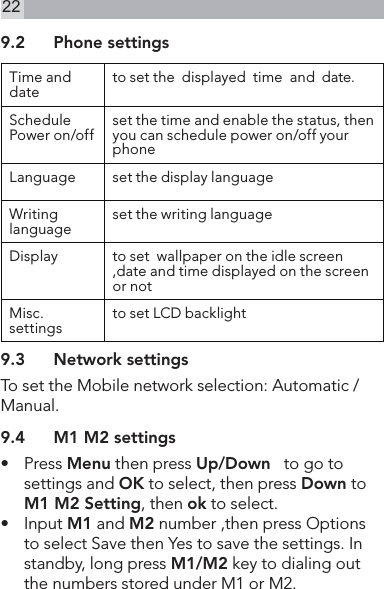 229.2  Phone settingsTime and date to set the  displayed  time  and  date.Schedule Power on/off set the time and enable the status, then you can schedule power on/off your phoneLanguage set the display language Writing language set the writing languageDisplay to set  wallpaper on the idle screen ,date and time displayed on the screen or not Misc.settings to set LCD backlight  9.3  Network settingsTo set the Mobile network selection: Automatic /Manual.9.4  M1 M2 settings•    Press Menu then press Up/Down   to go to settings and OK to select, then press Down to M1 M2 Setting, then ok to select.•    Input M1 and M2 number ,then press Options to select Save then Yes to save the settings. In standby, long press M1/M2 key to dialing out the numbers stored under M1 or M2.                 