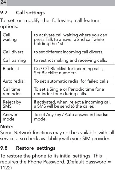 249.7  Call settingsTo  set  or  modify  the  following  call feature options:Call waiting to activate call waiting where you can press Talk to answer a 2nd call while holding the 1st.Call divert to set different incoming call diverts.Call barring to restrict making and receiving calls.Blacklist  On  /  Off   B l a c k l i s t fo r i n c omin g c a l l s ,Set Blacklist numbers Auto redial To set automatic redial for failed calls.Call time reminder To set a Single or Periodic time for a reminder tone during calls.Reject by SMS If activated, when  reject a incoming call, a SMS will be send to the caller.Answer mode To set Any key / Auto answer in headset mode.Note:Some Network functions may not be available  with  all services,  so check availability with your SIM provider.9.8  Restore  settingsTo restore the phone to its initial settings. This requires the Phone Password. (Default password = 1122)