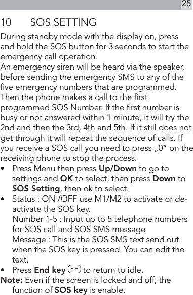 2510  SOS SETTINGDuring standby mode with the display on, press and hold the SOS button for 3 seconds to start the emergency call operation.An emergency siren will be heard via the speaker,before sending the emergency SMS to any of the ve emergency numbers that are programmed.Then the phone makes a call to the rst programmed SOS Number. If the rst number is busy or not answered within 1 minute, it will try the 2nd and then the 3rd, 4th and 5th. If it still does not get through it will repeat the sequence of calls. If you receive a SOS call you need to press „0“ on the receiving phone to stop the process.•   Press Menu then press Up/Down to go to settings and OK to select, then press Down to SOS Setting, then ok to select.•    Status : ON /OFF use M1/M2 to activate or de-activate the SOS key.  Number 1-5 : Input up to 5 telephone numbers for SOS call and SOS SMS message  Message : This is the SOS SMS text send out when the SOS key is pressed. You can edit the text.•   Press End key  to return to idle.Note: Even if the screen is locked and off, the function of SOS key is enable.