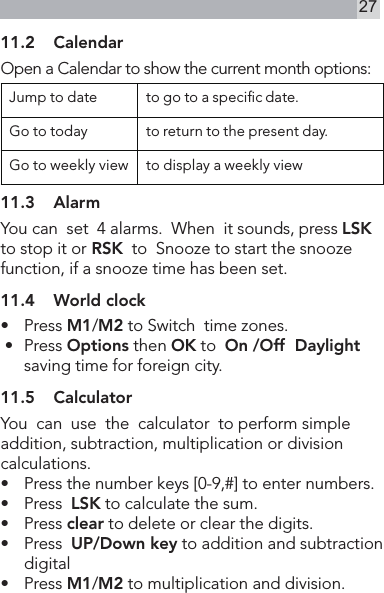 2711.2  CalendarOpen a Calendar to show the current month options:Jump to date to go to a specic date.Go to today to return to the present day.Go to weekly view to display a weekly view11.3  AlarmYou can  set  4 alarms.  When  it sounds, press LSK to stop it or RSK  to  Snooze to start the snooze function, if a snooze time has been set.11.4  World clock•    Press M1/M2 to Switch  time zones. •   Press Options then OK to  On /Off  Daylight saving time for foreign city.11.5  CalculatorYou  can  use  the  calculator  to perform simple addition, subtraction, multiplication or division calculations.•   Press the number keys [0-9,#] to enter numbers.•    Press  LSK to calculate the sum.•    Press clear to delete or clear the digits.•    Press  UP/Down key to addition and subtraction digital •   Press M1/M2 to multiplication and division. 