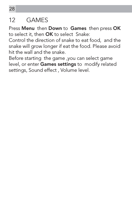 2812  GAMESPress Menu  then Down to  Games  then press OK to select it, then OK to select  Snake:Control the direction of snake to eat food,  and the snake will grow longer if eat the food. Please avoid hit the wall and the snake.Before starting  the game ,you can select game level, or enter Games settings to  modify related settings, Sound effect , Volume level.