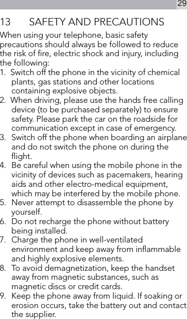 2913  SAFETY AND PRECAUTIONSWhen using your telephone, basic safety precautions should always be followed to reduce the risk of re, electric shock and injury, including the following:1.  Switch off the phone in the vicinity of chemical plants, gas stations and other locations containing explosive objects.2.  When driving, please use the hands free calling device (to be purchased separately) to ensure safety. Please park the car on the roadside for communication except in case of emergency.3.   Switch off the phone when boarding an airplane and do not switch the phone on during the ight.4.  Be careful when using the mobile phone in the vicinity of devices such as pacemakers, hearing aids and other electro-medical equipment, which may be interfered by the mobile phone.5.  Never attempt to disassemble the phone by yourself.6.   Do not recharge the phone without battery being installed.7.   Charge the phone in well-ventilated environment and keep away from inammable and highly explosive elements.8.   To avoid demagnetization, keep the handset away from magnetic substances, such as magnetic discs or credit cards.9.   Keep the phone away from liquid. If soaking or erosion occurs, take the battery out and contact the supplier.