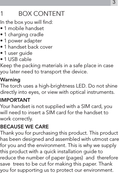 31  BOX CONTENTIn the box you will ﬁnd:• 1 mobile handset• 1 charging cradle• 1 power adapter• 1 handset back cover• 1 user guide• 1 USB cableKeep the packing materials in a safe place in case you later need to transport the device. WarningThe torch uses a high-brightness LED. Do not shine directly into eyes, or view with optical instruments.IMPORTANTYour handset is not supplied with a SIM card, you will need to insert a SIM card for the handset to work correctly.BECAUSE WE CAREThank you for purchasing this product. This product has been designed and assembled with utmost care for you and the environment. This is why we supply this product with a quick installation guide to reduce the number of paper (pages)  and  therefore  save  trees to be cut for making this paper. Thank you for supporting us to protect our environment.