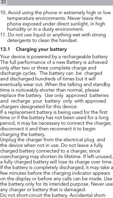 3010. Avoid using the phone in extremely high or low temperature environments. Never leave the phone exposed under direct sunlight, in high humidity or in a dusty environment.11. Do not use liquid or anything wet with strong    detergents to clean the handset.13.1  Charging your batteryYour device is powered by a rechargeable battery The full performance of a new Battery is achieved only after two or three complete charge and discharge cycles.  The battery can  be  chargedand discharged hundreds of times but it will eventually wear out. When the talking and standby time is noticeably shorter than normal, please replace the battery.  Use only  approved  batteriesand  recharge  your  battery  only  with approved chargers designated for this device.If a replacement battery is being used for the rst time or if the battery has not been used for a long period, it may be necessary to connect the charger,disconnect it and then reconnect it to begin charging the battery.Unplug the charger from the electrical plug  and  the device when not in use. Do not leave a fully charged battery connected to a charger, since overcharging may shorten its lifetime. If left unused, a fully charged battery will lose its charge over time.If the battery is completely discharged, it may take a few minutes before the charging indicator appears on the display or before any calls can be made. Use the battery only for its intended purpose. Never use any charger or battery that is damaged.Do not short-circuit the battery. Accidental short-