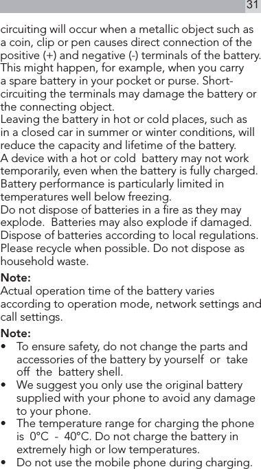 31circuiting will occur when a metallic object such as a coin, clip or pen causes direct connection of the positive (+) and negative (-) terminals of the battery. This might happen, for example, when you carry a spare battery in your pocket or purse. Short-circuiting the terminals may damage the battery or the connecting object.Leaving the battery in hot or cold places, such as in a closed car in summer or winter conditions, will reduce the capacity and lifetime of the battery.A device with a hot or cold  battery may not work temporarily, even when the battery is fully charged. Battery performance is particularly limited in temperatures well below freezing.Do not dispose of batteries in a re as they may  explode.  Batteries may also explode if damaged. Dispose of batteries according to local regulations. Please recycle when possible. Do not dispose as household waste.Note:Actual operation time of the battery varies according to operation mode, network settings and call settings. Note:•   To ensure safety, do not change the parts and accessories of the battery by yourself  or  take  off  the  battery shell.•  We suggest you only use the original battery supplied with your phone to avoid any damage to your phone.•   The temperature range for charging the phone  is  0°C  -  40°C. Do not charge the battery in extremely high or low temperatures.•   Do not use the mobile phone during charging.