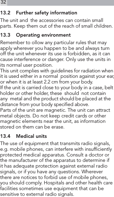 3213.2  Further safety informationThe unit and  the accessories can contain small parts. Keep them out of the reach of small children.13.3  Operating environmentRemember to ollow any particular rules that may  apply wherever you happen to be and always turn off the unit whenever its use is forbidden, as it can cause interference or danger. Only use the units in its normal user position.This unit complies with guidelines for radiation when it is used either in a normal  position against your ear, or when it is at least 2.2 cm from your body.If the unit is carried close to your body in a case, belt holder or other holder, these  should  not contain  any  metal and the product should be placed at the distance from your body specied above.Parts of the unit are magnetic. The unit can attract metal objects. Do not keep credit cards or other  magnetic elements near the unit, as information stored on them can be erase.13.4  Medical unitsThe use of equipment that transmits radio signals, e.g. mobile phones, can interfere with insufciently protected medical apparatus. Consult a doctor or the manufacturer of the apparatus to determine if it has adequate protection against external radio signals, or if you have any questions. Wherever there are notices to forbid use of mobile phones, you should comply. Hospitals and other health care facilities sometimes use equipment that can be sensitive to external radio signals.