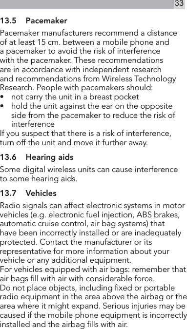 3313.5  PacemakerPacemaker manufacturers recommend a distance of at least 15 cm. between a mobile phone and a pacemaker to avoid the risk of interference with the pacemaker. These recommendations are in accordance with independent research and recommendations from Wireless Technology Research. People with pacemakers should:•   not carry the unit in a breast pocket •   hold the unit against the ear on the opposite side from the pacemaker to reduce the risk of interferenceIf you suspect that there is a risk of interference, turn off the unit and move it further away.13.6  Hearing aidsSome digital wireless units can cause interference to some hearing aids.13.7  VehiclesRadio signals can affect electronic systems in motor vehicles (e.g. electronic fuel injection, ABS brakes, automatic cruise control, air bag systems) that have been incorrectly installed or are inadequately protected. Contact the manufacturer or its representative for more information about your vehicle or any additional equipment.For vehicles equipped with air bags: remember that air bags ll with air with considerable force.Do not place objects, including xed or portable radio equipment in the area above the airbag or the area where it might expand. Serious injuries may becaused if the mobile phone equipment is incorrectly installed and the airbag lls with air.