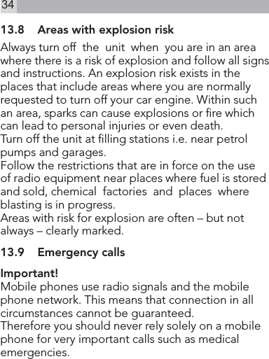 3413.8  Areas with explosion riskAlways turn off  the  unit  when  you are in an area where there is a risk of explosion and follow all signs and instructions. An explosion risk exists in the places that include areas where you are normally requested to turn off your car engine. Within such an area, sparks can cause explosions or re which can lead to personal injuries or even death.Turn off the unit at lling stations i.e. near petrol pumps and garages.Follow the restrictions that are in force on the use of radio equipment near places where fuel is stored and sold, chemical  factories  and  places  whereblasting is in progress.Areas with risk for explosion are often – but not always – clearly marked.13.9  Emergency callsImportant!Mobile phones use radio signals and the mobile phone network. This means that connection in all circumstances cannot be guaranteed.Therefore you should never rely solely on a mobile phone for very important calls such as medical emergencies.