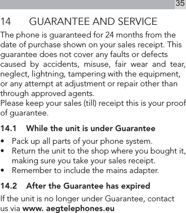 3514  GUARANTEE AND SERVICEThe phone is guaranteed for 24 months from the date of purchase shown on your sales receipt. This guarantee does not cover any faults or defects caused  by  accidents,  misuse,  fair  wear  and  tear,  neglect, lightning, tampering with the equipment, or any attempt at adjustment or repair other than through approved agents.Please keep your sales (till) receipt this is your proof of guarantee.14.1  While the unit is under Guarantee•   Pack up all parts of your phone system.•   Return the unit to the shop where you bought it, making sure you take your sales receipt.•   Remember to include the mains adapter.14.2  After the Guarantee has expiredIf the unit is no longer under Guarantee, contact   us via www. aegtelephones.eu