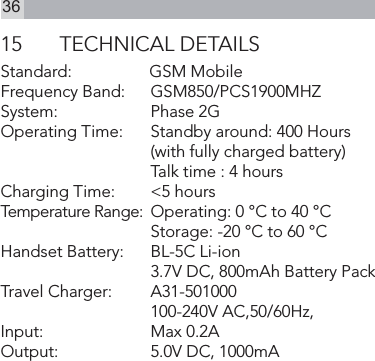 3615  TECHNICAL DETAILSStandard:      GSM MobileFrequency Band:    GSM850/PCS1900MHZSystem:     Phase 2GOperating Time:     Standby around: 400 Hours    (with fully charged battery)       Talk time : 4 hoursCharging Time:     &lt;5 hoursTemperature Range:  Operating: 0 °C to 40 °C    Storage: -20 °C to 60 °CHandset Battery:    BL-5C Li-ion    3.7V DC, 800mAh Battery PackTravel Charger:      A31-501000    100-240V AC,50/60Hz, Input:    Max 0.2A     Output:     5.0V DC, 1000mA