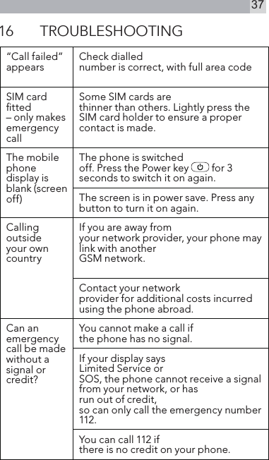 3716  TROUBLESHOOTING“Call failed”appears Check diallednumber is correct, with full area codeSIM card ﬁtted– only makes emergency callSome SIM cards arethinner than others. Lightly press the SIM card holder to ensure a proper contact is made.The mobilephone display is blank (screen off)The phone is switchedoff. Press the Power key   for 3 seconds to switch it on again.The screen is in power save. Press any button to turn it on again.Calling outsideyour own countryIf you are away fromyour network provider, your phone maylink with anotherGSM network.Contact your networkprovider for additional costs incurred using the phone abroad.Can anemergency call be made without a signal or credit?You cannot make a call if the phone has no signal.If your display saysLimited Service orSOS, the phone cannot receive a signal from your network, or hasrun out of credit,so can only call the emergency number 112.You can call 112 ifthere is no credit on your phone.