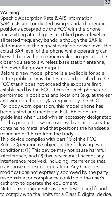 39Warning Specic Absorption Rate (SAR) informationSAR tests are conducted using standard operating positions accepted by the FCC with the phone transmitting at its highest certied power level in all tested frequency bands, although the SAR is determined at the highest certied power level, the actual SAR level of the phone while operating can be well below the maximum value, in general, the closer you are to a wireless base station antenna, the lower the power output.Before a new model phone is a available for sale to the public, it must be tested and certied to the FCC that it does not exceed the exposure limit established by the FCC, Tests for each phone are performed in positions and locations (e.g. at the ear and worn on the body)as required by the FCC.For body worn operation, this model phone has been tested and meets the FCC RF exposure guidelines when used with an accessory designated for this product or when used with an accessory that contains no metal and that positions the handset a minimum of 1.5 cm from the body. This device complies with part 15 of the FCC Rules. Operation is subject to the following two conditions: (1) This device may not cause harmful interference, and (2) this device must accept any interference received, including interference that may cause undesired operation. Any Changes or modications not expressly approved by the party responsible for compliance could void the user’s authority to operate the equipment.   Note: This equipment has been tested and found to comply with the limits for a Class B digital device, 