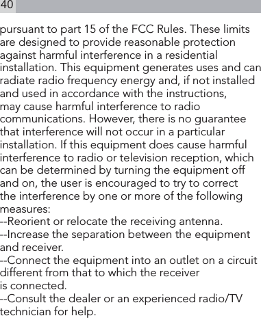 40pursuant to part 15 of the FCC Rules. These limits are designed to provide reasonable protection against harmful interference in a residential installation. This equipment generates uses and can radiate radio frequency energy and, if not installed and used in accordance with the instructions, may cause harmful interference to radio communications. However, there is no guarantee that interference will not occur in a particular installation. If this equipment does cause harmful interference to radio or television reception, which can be determined by turning the equipment off and on, the user is encouraged to try to correct the interference by one or more of the following measures:   --Reorient or relocate the receiving antenna. --Increase the separation between the equipment and receiver.  --Connect the equipment into an outlet on a circuit different from that to which the receiver        is connected.  --Consult the dealer or an experienced radio/TV technician for help.