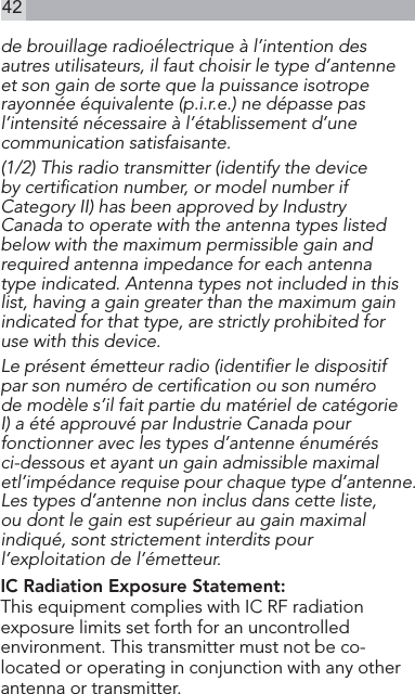 42de brouillage radioélectrique à l’intention des autres utilisateurs, il faut choisir le type d’antenne et son gain de sorte que la puissance isotrope rayonnée équivalente (p.i.r.e.) ne dépasse pas l’intensité nécessaire à l’établissement d’une communication satisfaisante. (1/2) This radio transmitter (identify the device by certiﬁcation number, or model number if Category II) has been approved by Industry Canada to operate with the antenna types listed below with the maximum permissible gain and required antenna impedance for each antenna type indicated. Antenna types not included in this list, having a gain greater than the maximum gain indicated for that type, are strictly prohibited for use with this device. Le présent émetteur radio (identiﬁer le dispositif par son numéro de certiﬁcation ou son numéro de modèle s’il fait partie du matériel de catégorie I) a été approuvé par Industrie Canada pour fonctionner avec les types d’antenne énumérés ci-dessous et ayant un gain admissible maximal etl’impédance requise pour chaque type d’antenne. Les types d’antenne non inclus dans cette liste, ou dont le gain est supérieur au gain maximal indiqué, sont strictement interdits pour l’exploitation de l’émetteur. IC Radiation Exposure Statement: This equipment complies with IC RF radiation exposure limits set forth for an uncontrolled environment. This transmitter must not be co-located or operating in conjunction with any other antenna or transmitter.