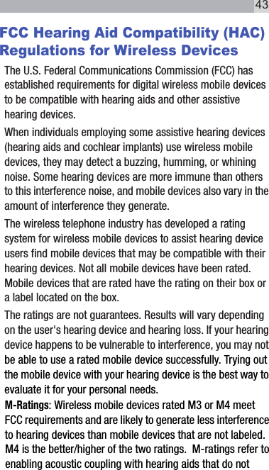 FCC Hearing Aid Compatibility (HAC) Regulations for Wireless DevicesThe U.S. Federal Communications Commission (FCC) has established requirements for digital wireless mobile devices to be compatible with hearing aids and other assistive hearing devices.When individuals employing some assistive hearing devices (hearing aids and cochlear implants) use wireless mobile devices, they may detect a buzzing, humming, or whining noise. Some hearing devices are more immune than others to this interference noise, and mobile devices also vary in the amount of interference they generate.The wireless telephone industry has developed a rating system for wireless mobile devices to assist hearing device users find mobile devices that may be compatible with their hearing devices. Not all mobile devices have been rated. Mobile devices that are rated have the rating on their box or a label located on the box.The ratings are not guarantees. Results will vary depending on the user&apos;s hearing device and hearing loss. If your hearing device happens to be vulnerable to interference, you may not be able to use a rated mobile device successfully. Trying out the mobile device with your hearing device is the best way to evaluate it for your personal needs.M-Ratings: Wireless mobile devices rated M3 or M4 meet FCC requirements and are likely to generate less interference to hearing devices than mobile devices that are not labeled. M4 is the better/higher of the two ratings.  M-ratings refer to enabling acoustic coupling with hearing aids that do not 43