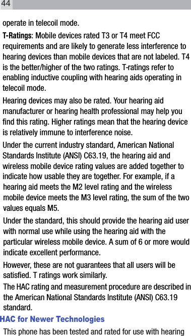 operate in telecoil mode.T-Ratings: Mobile devices rated T3 or T4 meet FCC requirements and are likely to generate less interference to hearing devices than mobile devices that are not labeled. T4 is the better/higher of the two ratings. T-ratings refer to enabling inductive coupling with hearing aids operating in telecoil mode.Hearing devices may also be rated. Your hearing aid manufacturer or hearing health professional may help you find this rating. Higher ratings mean that the hearing device is relatively immune to interference noise. Under the current industry standard, American National Standards Institute (ANSI) C63.19, the hearing aid and wireless mobile device rating values are added together to indicate how usable they are together. For example, if a hearing aid meets the M2 level rating and the wireless mobile device meets the M3 level rating, the sum of the two values equals M5. Under the standard, this should provide the hearing aid user with normal use while using the hearing aid with the particular wireless mobile device. A sum of 6 or more would indicate excellent performance.  However, these are not guarantees that all users will be satisfied. T ratings work similarly.The HAC rating and measurement procedure are described in the American National Standards Institute (ANSI) C63.19 standard.HAC for Newer TechnologiesThis phone has been tested and rated for use with hearing 44