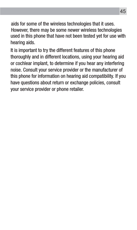 used in this phone that have not been tested yet for use with hearing aids. It is important to try the different features of this phone thoroughly and in different locations, using your hearing aid or cochlear implant, to determine if you hear any interfering noise. Consult your service provider or the manufacturer of this phone for information on hearing aid compatibility. If you have questions about return or exchange policies, consult your service provider or phone retailer.aids for some of the wireless technologies that it uses. However, there may be some newer wireless technologies 45