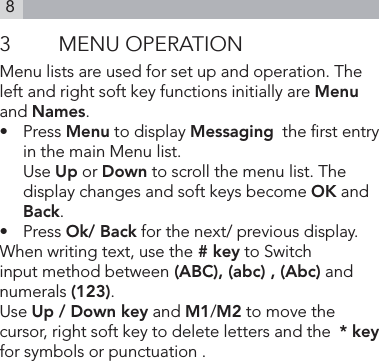 83  MENU OPERATIONMenu lists are used for set up and operation. The left and right soft key functions initially are Menu and Names.•   Press Menu to display Messaging  the rst entry in the main Menu list.  Use Up or Down to scroll the menu list. The display changes and soft keys become OK and Back.•   Press Ok/ Back for the next/ previous display.When writing text, use the # key to Switch input method between (ABC), (abc) , (Abc) and  numerals (123).Use Up / Down key and M1/M2 to move the cursor, right soft key to delete letters and the  * key for symbols or punctuation .