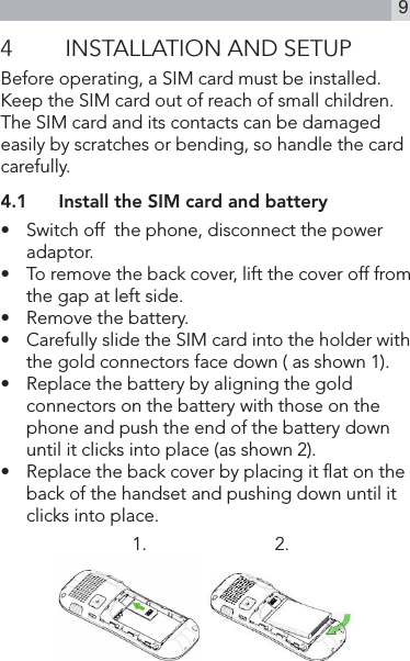 94  INSTALLATION AND SETUPBefore operating, a SIM card must be installed. Keep the SIM card out of reach of small children.The SIM card and its contacts can be damaged easily by scratches or bending, so handle the card carefully.4.1  Install the SIM card and battery•   Switch off  the phone, disconnect the power adaptor.•   To remove the back cover, lift the cover off from the gap at left side.•   Remove the battery.•   Carefully slide the SIM card into the holder with the gold connectors face down ( as shown 1).•   Replace the battery by aligning the gold connectors on the battery with those on the phone and push the end of the battery down until it clicks into place (as shown 2).•   Replace the back cover by placing it at on the back of the handset and pushing down until it clicks into place.1.                           2.              