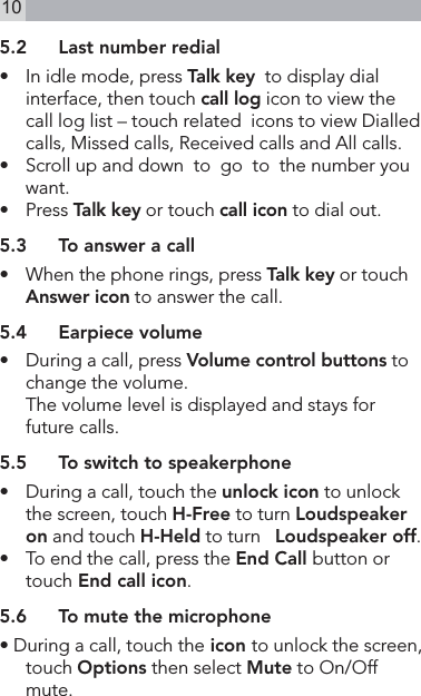 105.2  Last number redial•    In idle mode, press Talk key  to display dial interface, then touch call log icon to view the call log list – touch related  icons to view Dialled calls, Missed calls, Received calls and All calls.•   Scroll up and down  to  go  to  the number you want.•   Press Talk key or touch call icon to dial out.5.3  To answer a call•   When the phone rings, press Talk key or touch  Answer icon to answer the call.5.4  Earpiece volume•   During a call, press Volume control buttons to change the volume.  The volume level is displayed and stays for future calls.5.5  To switch to speakerphone•   During a call, touch the unlock icon to unlock the screen, touch H-Free to turn Loudspeaker on and touch H-Held to turn   Loudspeaker off.•   To end the call, press the End Call button or touch End call icon.5.6  To mute the microphone• During a call, touch the icon to unlock the screen, touch Options then select Mute to On/Off mute.