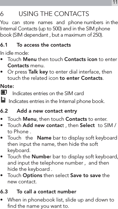 116  USING THE CONTACTSYou   can   store   names   and   phone numbers  in the Internal Contacts (up to 500) and in the SIM phone book (SIM dependant , but a maximum of 250).6.1  To access the contactsIn idle mode:•   Touch Menu then touch Contacts icon to enter  Contacts menu.•   Or press Talk key to enter dial interface, then touch the related icon to enter Contacts.Note:    Indicates entries on the SIM card  Indicates entries in the Internal phone book.6.2  Add a new contact entry•   Touch Menu, then touch Contacts to enter.•   Touch Add new contact , then Select  to SIM / to Phone .•  Touch   the   Name bar to display soft keyboard then input the name, then hide the soft keyboard.•   Touch the Number bar to display soft keyboard, and input the telephone number ,  and then hide the keyboard .•   Touch Options then select Save to save the new contact.6.3  To call a contact number•   When in phonebook list, slide up and down to nd the name you want to.