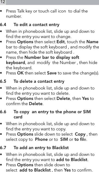 12•   Press Talk key or touch call icon  to dial the number.6.4  To edit a contact entry•   When in phonebook list, slide up and down to nd the entry you want to change.•   Press Options then select Edit, touch the Name bar to display the soft keyboard , and modify the name, then hide the soft keyboard .•   Press the Number bar to display soft keyboard, and  modify  the Number , then hide the keyboard.•   Press OK then select Save to save the change(s).6.5  To delete a contact entry•    When in phonebook list, slide up and down to nd the entry you want to delete.•   Press Options then select Delete, then Yes to conrm the Delete.6.6  To copy  an entry to the phone or SIM card•   When in phonebook list, slide up and down to nd the entry you want to copy.•   Press Options slide down to select  Copy , then select copy to  Phone or to  SIM or to ﬁle.6.7  To add an entry to Blacklist•   When in phonebook list, slide up and down to nd the entry you want to add to Blacklist.•    Press Options then slide down to  select  add to Blacklist , then Yes to conrm.