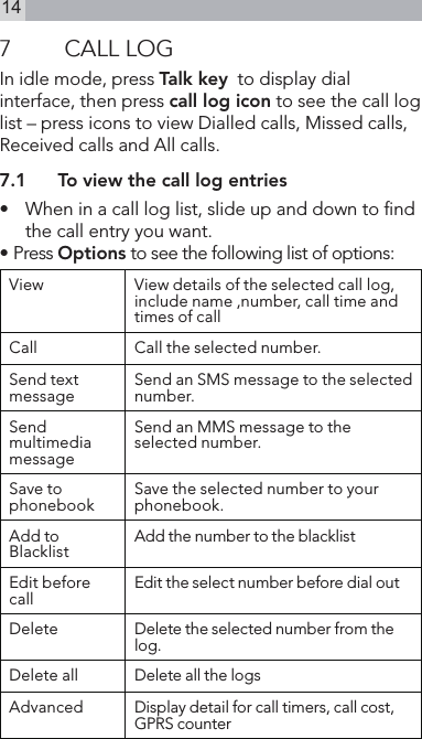 147  CALL LOGIn idle mode, press Talk key  to display dial interface, then press call log icon to see the call log list – press icons to view Dialled calls, Missed calls, Received calls and All calls.7.1  To view the call log entries•   When in a call log list, slide up and down to nd the call entry you want.• Press Options to see the following list of options:View View details of the selected call log, include name ,number, call time and times of callCall Call the selected number.Send text message Send an SMS message to the selected number.Send multimedia messageSend an MMS message to the selected number.Save to phonebook Save the selected number to your phonebook.Add to Blacklist Add the number to the blacklistEdit before call Edit the select number before dial outDelete Delete the selected number from the log.Delete all Delete all the logs Advanced Display detail for call timers, call cost, GPRS counter