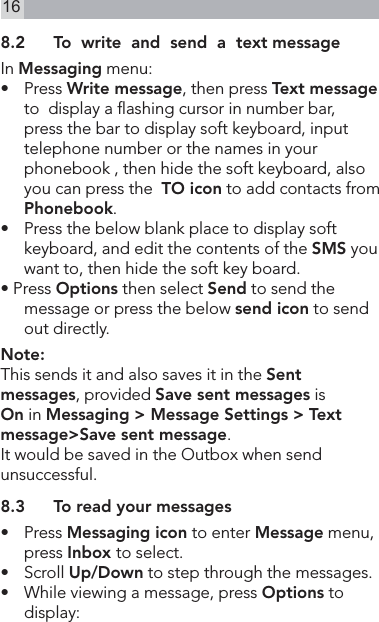 168.2  To  write  and  send  a  text messageIn Messaging menu:•   Press Write message, then press Text message to  display a ashing cursor in number bar, press the bar to display soft keyboard, input telephone number or the names in your phonebook , then hide the soft keyboard, also you can press the  TO icon to add contacts from Phonebook.•   Press the below blank place to display soft keyboard, and edit the contents of the SMS you want to, then hide the soft key board.• Press Options then select Send to send the message or press the below send icon to send out directly.Note:This sends it and also saves it in the Sent messages, provided Save sent messages is On in Messaging &gt; Message Settings &gt; Text message&gt;Save sent message.It would be saved in the Outbox when send unsuccessful.8.3  To read your messages•   Press Messaging icon to enter Message menu, press Inbox to select.•   Scroll Up/Down to step through the messages.•   While viewing a message, press Options to display: