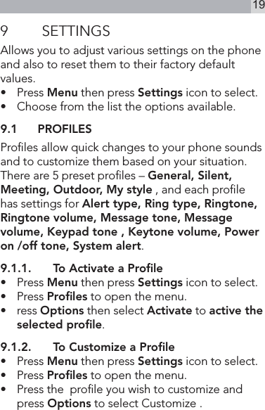 199  SETTINGSAllows you to adjust various settings on the phone and also to reset them to their factory default values.•   Press Menu then press Settings icon to select.•   Choose from the list the options available.9.1  PROFILESProles allow quick changes to your phone sounds and to customize them based on your situation.There are 5 preset proles – General, Silent, Meeting, Outdoor, My style , and each prole has settings for Alert type, Ring type, Ringtone, Ringtone volume, Message tone, Message volume, Keypad tone , Keytone volume, Power on /off tone, System alert.9.1.1.  To Activate a Proﬁle•   Press Menu then press Settings icon to select.•   Press Proﬁles to open the menu.•   ress Options then select Activate to active the selected proﬁle.9.1.2.  To Customize a Proﬁle•   Press Menu then press Settings icon to select.•   Press Proﬁles to open the menu.•  Press the  prole you wish to customize and press Options to select Customize .