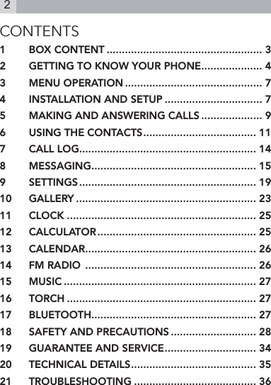 2CONTENTS1  BOX CONTENT ................................................... 32  GETTING TO KNOW YOUR PHONE .................... 43  MENU OPERATION ............................................. 74  INSTALLATION AND SETUP ................................ 75  MAKING AND ANSWERING CALLS .................... 96  USING THE CONTACTS ..................................... 117  CALL LOG.......................................................... 148  MESSAGING ...................................................... 159  SETTINGS .......................................................... 1910  GALLERY ........................................................... 2311  CLOCK .............................................................. 2512  CALCULATOR .................................................... 2513  CALENDAR ........................................................ 2614  FM RADIO  ........................................................ 2615  MUSIC ............................................................... 2716  TORCH .............................................................. 2717  BLUETOOTH...................................................... 2718  SAFETY AND PRECAUTIONS ............................ 2819  GUARANTEE AND SERVICE .............................. 3420  TECHNICAL DETAILS ......................................... 3521  TROUBLESHOOTING ........................................ 36