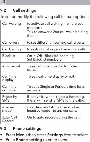 209.2  Call settingsTo set or modify the following call feature options:Call waiting to activate call waiting     where you can pressTalk to answer a 2nd call while holding the 1st.Call divert to set different incoming call diverts.Call barring to restrict making and receiving calls.Blacklist  On  /  Off   Blacklist incoming ,Set Blacklist numbers Auto redial To set automatic redial for failed calls..Call time display To set  call time display or not.Call time reminder To set a Single or Periodic time for a reminderReject by SMS If  active it , when  reject a incoming, there  will  send  a  SMS to the caller.Answer mode o set Any key / Auto answer when headset mode   to answer calls.Auto Call Record On to auto record during the call.9.3  Phone settings•   Press Menu then press Settings icon to select.•   Press Phone setting to enter menu.