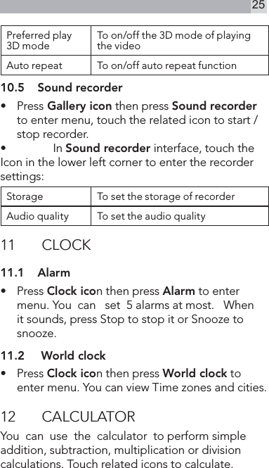25Preferred play 3D mode To on/off the 3D mode of playing the videoAuto repeat To on/off auto repeat function10.5  Sound recorder•   Press Gallery icon then press Sound recorder to enter menu, touch the related icon to start /stop recorder.•   In Sound recorder interface, touch the Icon in the lower left corner to enter the recorder settings:Storage To set the storage of recorderAudio quality To set the audio quality11  CLOCK11.1  Alarm•   Press Clock icon then press Alarm to enter menu. You  can   set  5 alarms at most.   When  it sounds, press Stop to stop it or Snooze to  snooze.11.2   World clock•   Press Clock icon then press World clock to enter menu. You can view Time zones and cities.12  CALCULATORYou  can  use  the  calculator  to perform simple addition, subtraction, multiplication or division calculations. Touch related icons to calculate.