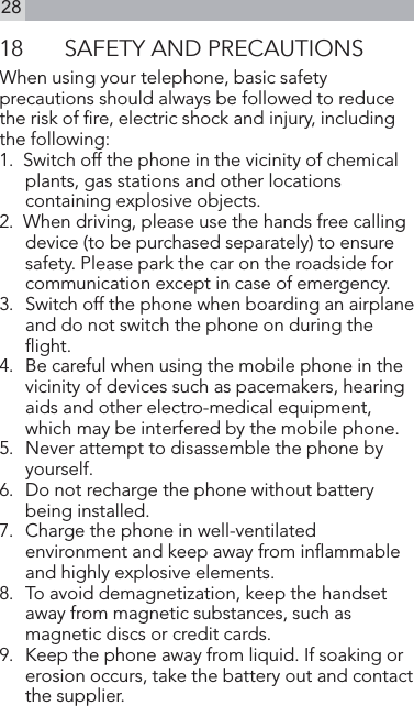 2818  SAFETY AND PRECAUTIONSWhen using your telephone, basic safety precautions should always be followed to reduce the risk of re, electric shock and injury, including the following:1.  Switch off the phone in the vicinity of chemical plants, gas stations and other locations containing explosive objects.2.  When driving, please use the hands free calling device (to be purchased separately) to ensure safety. Please park the car on the roadside for communication except in case of emergency.3.   Switch off the phone when boarding an airplane and do not switch the phone on during the ight.4.  Be careful when using the mobile phone in the vicinity of devices such as pacemakers, hearing aids and other electro-medical equipment, which may be interfered by the mobile phone.5.  Never attempt to disassemble the phone by yourself.6.   Do not recharge the phone without battery being installed.7.   Charge the phone in well-ventilated environment and keep away from inammable and highly explosive elements.8.   To avoid demagnetization, keep the handset away from magnetic substances, such as magnetic discs or credit cards.9.   Keep the phone away from liquid. If soaking or erosion occurs, take the battery out and contact the supplier.