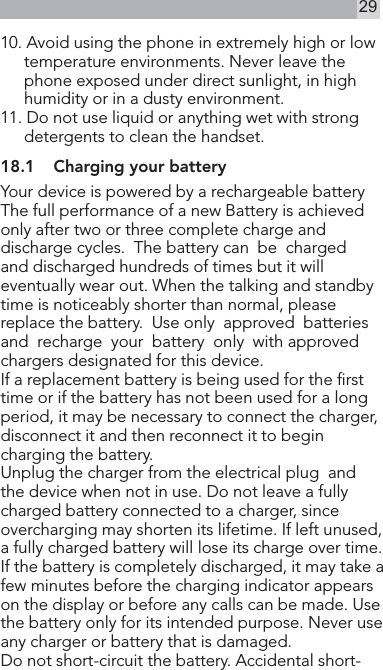 2910. Avoid using the phone in extremely high or low temperature environments. Never leave the phone exposed under direct sunlight, in high humidity or in a dusty environment.11. Do not use liquid or anything wet with strong    detergents to clean the handset.18.1  Charging your batteryYour device is powered by a rechargeable battery The full performance of a new Battery is achieved only after two or three complete charge and discharge cycles.  The battery can  be  chargedand discharged hundreds of times but it will eventually wear out. When the talking and standby time is noticeably shorter than normal, please replace the battery.  Use only  approved  batteriesand  recharge  your  battery  only  with approved chargers designated for this device.If a replacement battery is being used for the rst time or if the battery has not been used for a long period, it may be necessary to connect the charger,disconnect it and then reconnect it to begin charging the battery.Unplug the charger from the electrical plug  and  the device when not in use. Do not leave a fully charged battery connected to a charger, since overcharging may shorten its lifetime. If left unused, a fully charged battery will lose its charge over time.If the battery is completely discharged, it may take a few minutes before the charging indicator appears on the display or before any calls can be made. Use the battery only for its intended purpose. Never use any charger or battery that is damaged.Do not short-circuit the battery. Accidental short-