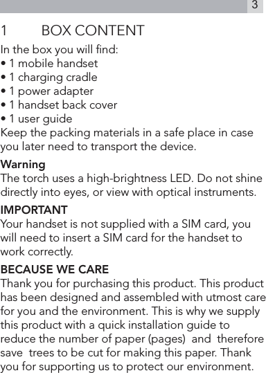 31  BOX CONTENTIn the box you will ﬁnd:• 1 mobile handset• 1 charging cradle• 1 power adapter• 1 handset back cover• 1 user guideKeep the packing materials in a safe place in case you later need to transport the device. WarningThe torch uses a high-brightness LED. Do not shine directly into eyes, or view with optical instruments.IMPORTANTYour handset is not supplied with a SIM card, you will need to insert a SIM card for the handset to work correctly.BECAUSE WE CAREThank you for purchasing this product. This product has been designed and assembled with utmost care for you and the environment. This is why we supply this product with a quick installation guide to reduce the number of paper (pages)  and  therefore  save  trees to be cut for making this paper. Thank you for supporting us to protect our environment.