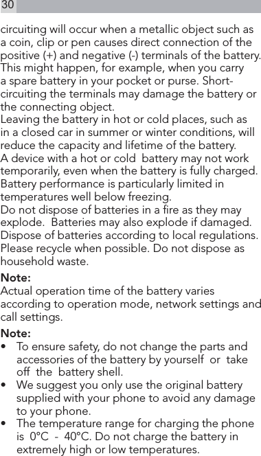 30circuiting will occur when a metallic object such as a coin, clip or pen causes direct connection of the positive (+) and negative (-) terminals of the battery. This might happen, for example, when you carry a spare battery in your pocket or purse. Short-circuiting the terminals may damage the battery or the connecting object.Leaving the battery in hot or cold places, such as in a closed car in summer or winter conditions, will reduce the capacity and lifetime of the battery.A device with a hot or cold  battery may not work temporarily, even when the battery is fully charged. Battery performance is particularly limited in temperatures well below freezing.Do not dispose of batteries in a re as they may  explode.  Batteries may also explode if damaged. Dispose of batteries according to local regulations. Please recycle when possible. Do not dispose as household waste.Note:Actual operation time of the battery varies according to operation mode, network settings and call settings. Note:•   To ensure safety, do not change the parts and accessories of the battery by yourself  or  take  off  the  battery shell.•  We suggest you only use the original battery supplied with your phone to avoid any damage to your phone.•   The temperature range for charging the phone  is  0°C  -  40°C. Do not charge the battery in extremely high or low temperatures.