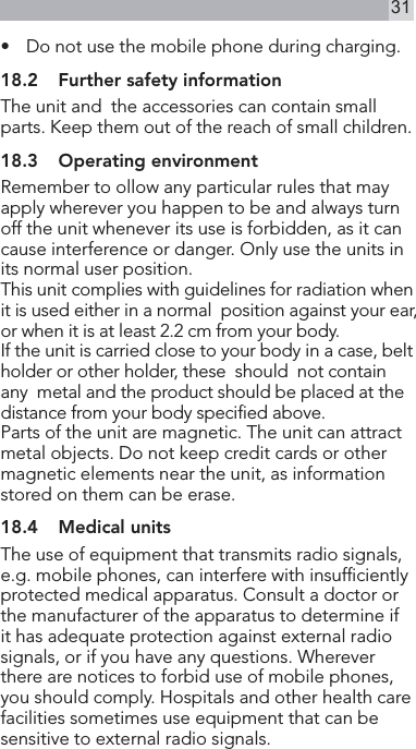 31•   Do not use the mobile phone during charging.18.2  Further safety informationThe unit and  the accessories can contain small parts. Keep them out of the reach of small children.18.3  Operating environmentRemember to ollow any particular rules that may  apply wherever you happen to be and always turn off the unit whenever its use is forbidden, as it can cause interference or danger. Only use the units in its normal user position.This unit complies with guidelines for radiation when it is used either in a normal  position against your ear, or when it is at least 2.2 cm from your body.If the unit is carried close to your body in a case, belt holder or other holder, these  should  not contain  any  metal and the product should be placed at the distance from your body specied above.Parts of the unit are magnetic. The unit can attract metal objects. Do not keep credit cards or other  magnetic elements near the unit, as information stored on them can be erase.18.4  Medical unitsThe use of equipment that transmits radio signals, e.g. mobile phones, can interfere with insufciently protected medical apparatus. Consult a doctor or the manufacturer of the apparatus to determine if it has adequate protection against external radio signals, or if you have any questions. Wherever there are notices to forbid use of mobile phones, you should comply. Hospitals and other health care facilities sometimes use equipment that can be sensitive to external radio signals.