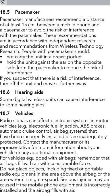 3218.5  PacemakerPacemaker manufacturers recommend a distance of at least 15 cm. between a mobile phone and a pacemaker to avoid the risk of interference with the pacemaker. These recommendations are in accordance with independent research and recommendations from Wireless Technology Research. People with pacemakers should:•   not carry the unit in a breast pocket •   hold the unit against the ear on the opposite side from the pacemaker to reduce the risk of interferenceIf you suspect that there is a risk of interference, turn off the unit and move it further away.18.6  Hearing aidsSome digital wireless units can cause interference to some hearing aids.18.7  VehiclesRadio signals can affect electronic systems in motor vehicles (e.g. electronic fuel injection, ABS brakes, automatic cruise control, air bag systems) that have been incorrectly installed or are inadequately protected. Contact the manufacturer or its representative for more information about your vehicle or any additional equipment.For vehicles equipped with air bags: remember that air bags ll with air with considerable force.Do not place objects, including xed or portable radio equipment in the area above the airbag or the area where it might expand. Serious injuries may becaused if the mobile phone equipment is incorrectly installed and the airbag lls with air.