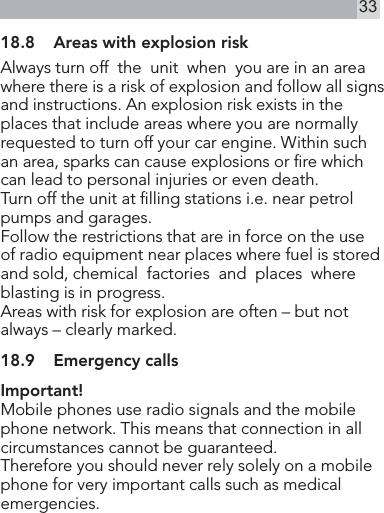 3318.8  Areas with explosion riskAlways turn off  the  unit  when  you are in an area where there is a risk of explosion and follow all signs and instructions. An explosion risk exists in the places that include areas where you are normally requested to turn off your car engine. Within such an area, sparks can cause explosions or re which can lead to personal injuries or even death.Turn off the unit at lling stations i.e. near petrol pumps and garages.Follow the restrictions that are in force on the use of radio equipment near places where fuel is stored and sold, chemical  factories  and  places  whereblasting is in progress.Areas with risk for explosion are often – but not always – clearly marked.18.9  Emergency callsImportant!Mobile phones use radio signals and the mobile phone network. This means that connection in all circumstances cannot be guaranteed.Therefore you should never rely solely on a mobile phone for very important calls such as medical emergencies.