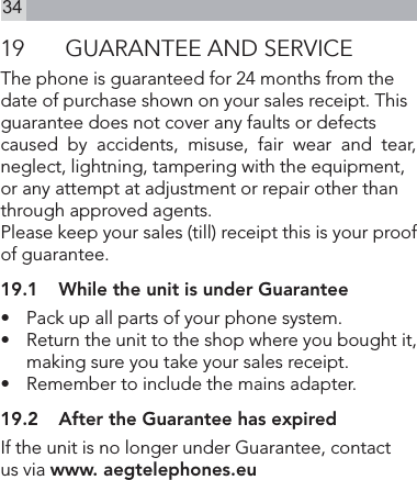 3419  GUARANTEE AND SERVICEThe phone is guaranteed for 24 months from the date of purchase shown on your sales receipt. This guarantee does not cover any faults or defects caused  by  accidents,  misuse,  fair  wear  and  tear,  neglect, lightning, tampering with the equipment, or any attempt at adjustment or repair other than through approved agents.Please keep your sales (till) receipt this is your proof of guarantee.19.1  While the unit is under Guarantee•   Pack up all parts of your phone system.•   Return the unit to the shop where you bought it, making sure you take your sales receipt.•   Remember to include the mains adapter.19.2  After the Guarantee has expiredIf the unit is no longer under Guarantee, contact   us via www. aegtelephones.eu