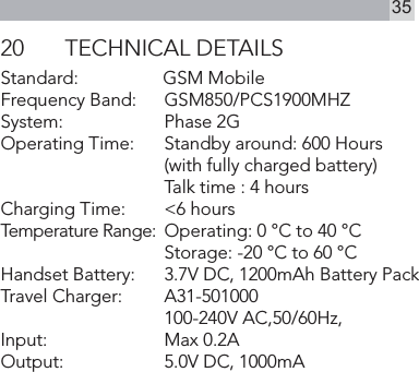 3520  TECHNICAL DETAILSStandard:      GSM MobileFrequency Band:    GSM850/PCS1900MHZSystem:     Phase 2GOperating Time:     Standby around: 600 Hours    (with fully charged battery)       Talk time : 4 hoursCharging Time:     &lt;6 hoursTemperature Range:  Operating: 0 °C to 40 °C    Storage: -20 °C to 60 °CHandset Battery:    3.7V DC, 1200mAh Battery PackTravel Charger:      A31-501000    100-240V AC,50/60Hz, Input:    Max 0.2A     Output:     5.0V DC, 1000mA