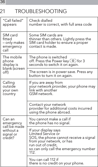 3621  TROUBLESHOOTING“Call failed”appears Check diallednumber is correct, with full area codeSIM card ﬁtted– only makes emergency callSome SIM cards arethinner than others. Lightly press the SIM card holder to ensure a proper contact is made.The mobilephone display is blank (screen off)The phone is switchedoff. Press the Power key   for 3 seconds to switch it on again.The screen is in power save. Press any button to turn it on again.Calling outsideyour own countryIf you are away fromyour network provider, your phone maylink with anotherGSM network.Contact your networkprovider for additional costs incurred using the phone abroad.Can anemergency call be made without a signal or credit?You cannot make a call if the phone has no signal.If your display saysLimited Service orSOS, the phone cannot receive a signal from your network, or hasrun out of credit,so can only call the emergency number 112.You can call 112 ifthere is no credit on your phone.