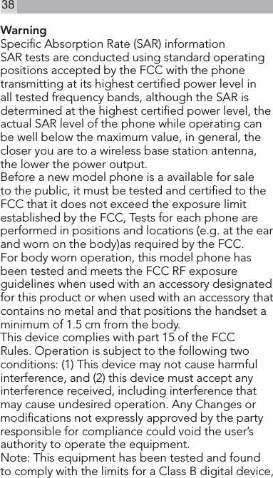 38Warning Specic Absorption Rate (SAR) informationSAR tests are conducted using standard operating positions accepted by the FCC with the phone transmitting at its highest certied power level in all tested frequency bands, although the SAR is determined at the highest certied power level, the actual SAR level of the phone while operating can be well below the maximum value, in general, the closer you are to a wireless base station antenna, the lower the power output.Before a new model phone is a available for sale to the public, it must be tested and certied to the FCC that it does not exceed the exposure limit established by the FCC, Tests for each phone are performed in positions and locations (e.g. at the ear and worn on the body)as required by the FCC.For body worn operation, this model phone has been tested and meets the FCC RF exposure guidelines when used with an accessory designated for this product or when used with an accessory that contains no metal and that positions the handset a minimum of 1.5 cm from the body. This device complies with part 15 of the FCC Rules. Operation is subject to the following two conditions: (1) This device may not cause harmful interference, and (2) this device must accept any interference received, including interference that may cause undesired operation. Any Changes or modications not expressly approved by the party responsible for compliance could void the user’s authority to operate the equipment.   Note: This equipment has been tested and found to comply with the limits for a Class B digital device, 