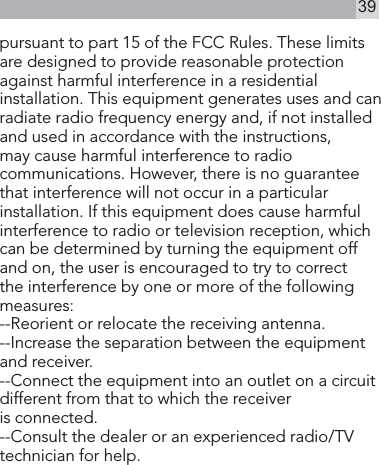 39pursuant to part 15 of the FCC Rules. These limits are designed to provide reasonable protection against harmful interference in a residential installation. This equipment generates uses and can radiate radio frequency energy and, if not installed and used in accordance with the instructions, may cause harmful interference to radio communications. However, there is no guarantee that interference will not occur in a particular installation. If this equipment does cause harmful interference to radio or television reception, which can be determined by turning the equipment off and on, the user is encouraged to try to correct the interference by one or more of the following measures:   --Reorient or relocate the receiving antenna. --Increase the separation between the equipment and receiver.  --Connect the equipment into an outlet on a circuit different from that to which the receiver        is connected.  --Consult the dealer or an experienced radio/TV technician for help.