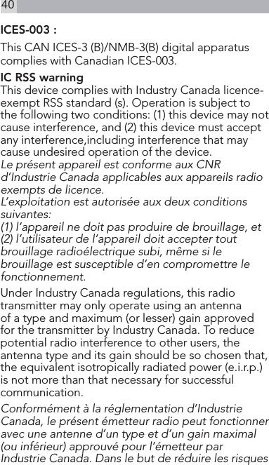 40ICES-003 : This CAN ICES-3 (B)/NMB-3(B) digital apparatus complies with Canadian ICES-003.IC RSS warning This device complies with Industry Canada licence-exempt RSS standard (s). Operation is subject to the following two conditions: (1) this device may not cause interference, and (2) this device must accept any interference,including interference that may cause undesired operation of the device. Le présent appareil est conforme aux CNR d’Industrie Canada applicables aux appareils radio exempts de licence. L’exploitation est autorisée aux deux conditions suivantes: (1) l’appareil ne doit pas produire de brouillage, et (2) l’utilisateur de l’appareil doit accepter tout brouillage radioélectrique subi, même si le brouillage est susceptible d’en compromettre le fonctionnement. Under Industry Canada regulations, this radio transmitter may only operate using an antenna of a type and maximum (or lesser) gain approved for the transmitter by Industry Canada. To reduce potential radio interference to other users, the antenna type and its gain should be so chosen that, the equivalent isotropically radiated power (e.i.r.p.) is not more than that necessary for successful communication. Conformément à la réglementation d’Industrie Canada, le présent émetteur radio peut fonctionner avec une antenne d’un type et d’un gain maximal (ou inférieur) approuvé pour l’émetteur par Industrie Canada. Dans le but de réduire les risques 