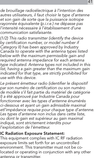 41de brouillage radioélectrique à l’intention des autres utilisateurs, il faut choisir le type d’antenne et son gain de sorte que la puissance isotrope rayonnée équivalente (p.i.r.e.) ne dépasse pas l’intensité nécessaire à l’établissement d’une communication satisfaisante. (1/2) This radio transmitter (identify the device by certiﬁcation number, or model number if Category II) has been approved by Industry Canada to operate with the antenna types listed below with the maximum permissible gain and required antenna impedance for each antenna type indicated. Antenna types not included in this list, having a gain greater than the maximum gain indicated for that type, are strictly prohibited for use with this device. Le présent émetteur radio (identiﬁer le dispositif par son numéro de certiﬁcation ou son numéro de modèle s’il fait partie du matériel de catégorie I) a été approuvé par Industrie Canada pour fonctionner avec les types d’antenne énumérés ci-dessous et ayant un gain admissible maximal etl’impédance requise pour chaque type d’antenne. Les types d’antenne non inclus dans cette liste, ou dont le gain est supérieur au gain maximal indiqué, sont strictement interdits pour l’exploitation de l’émetteur. IC Radiation Exposure Statement: This equipment complies with IC RF radiation exposure limits set forth for an uncontrolled environment. This transmitter must not be co-located or operating in conjunction with any other antenna or transmitter.