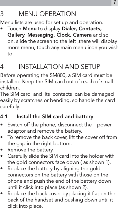 73  MENU OPERATIONMenu lists are used for set up and operation. •   Touch Menu to display Dialer, Contacts, Gallery, Messaging, Clock, Camera and so on, slide the screen to the left ,there will display more menu, touch any main menu icon you wish to.4  INSTALLATION AND SETUPBefore operating the SM800, a SIM card must be installed. Keep the SIM card out of reach of small children.The SIM card  and  its  contacts  can be damaged easily by scratches or bending, so handle the card carefully.4.1  Install the SIM card and battery•   Switch off the phone, disconnect the    power adaptor and remove the battery.•   To remove the back cover, lift the cover off from  the gap in the right bottom.•   Remove the battery.•   Carefully slide the SIM card into the holder with     the gold connectors face down ( as shown 1).•    Replace the battery by aligning the gold connectors on the battery with those on the phone and push the end of the battery down until it click into place (as shown 2).•   Replace the back cover by placing it at on the back of the handset and pushing down until it click into place.