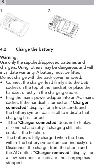 81.                                         2.                    4.2    Charge the batteryWarning:Use only the supplied/approved batteries and  chargers. Using  others may be dangerous and will invalidate warranty. A battery must be tted.Do not charge with the back cover removed.•   Connect the charger lead rmly into the USB socket on the top of the handset, or place the handset directly in the charging cradle.•   Plug the mains power adapter into an AC mains socket. If the handset is turned on, “Charger connected” displays for a few seconds and the battery symbol bars scroll to indicate that charging has started.•     If the ‘Charger connected’ does not  display,  disconnect and retry. If charging still fails, contact  the helpline.•   The battery is fully charged when the  bars  within  the battery symbol are continuously on. Disconnect the charger from the phone and the AC outlet. “Charger removed” displays for  a  few  seconds  to  indicate  the charging has stopped.