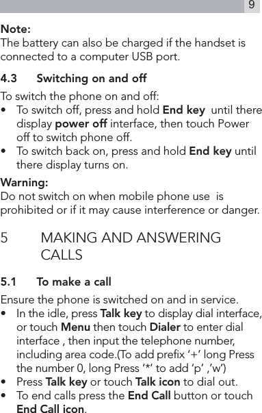 9Note:The battery can also be charged if the handset is connected to a computer USB port.4.3  Switching on and offTo switch the phone on and off:•    To switch off, press and hold End key  until there display power off interface, then touch Power off to switch phone off. •   To switch back on, press and hold End key until there display turns on.Warning:Do not switch on when mobile phone use  is    prohibited or if it may cause interference or danger.5  MAKING AND ANSWERING CALLS5.1  To make a callEnsure the phone is switched on and in service.•   In the idle, press Talk key to display dial interface, or touch Menu then touch Dialer to enter dial interface , then input the telephone number,   including area code.(To add prex ‘+’ long Press the number 0, long Press ‘*’ to add ‘p’ ,’w’)•   Press Talk key or touch Talk icon to dial out. •  To end calls press the End Call button or touch End Call icon.